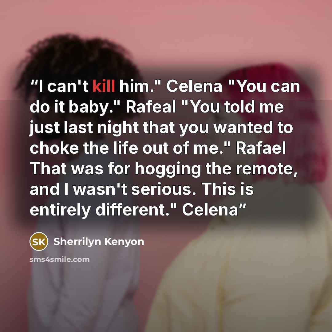 “I can't kill him." Celena "You can do it baby." Rafeal "You told me just last night that you wanted to choke the life out of me." Rafael That was for hogging the remote, and I wasn't serious. This is entirely different." Celena” quote by Sherrilyn Kenyon