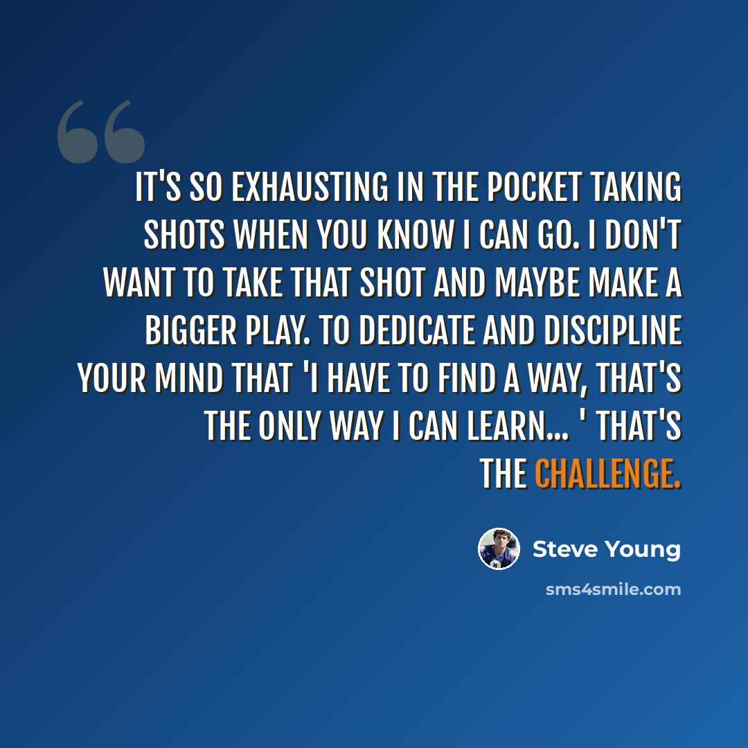 “It's so exhausting in the pocket taking shots when you know I can go. I don't want to take that shot and maybe make a bigger play. To dedicate and discipline your mind that 'I have to find a way, that's the only way I can learn... ' That's the challenge.” quote by Steve Young