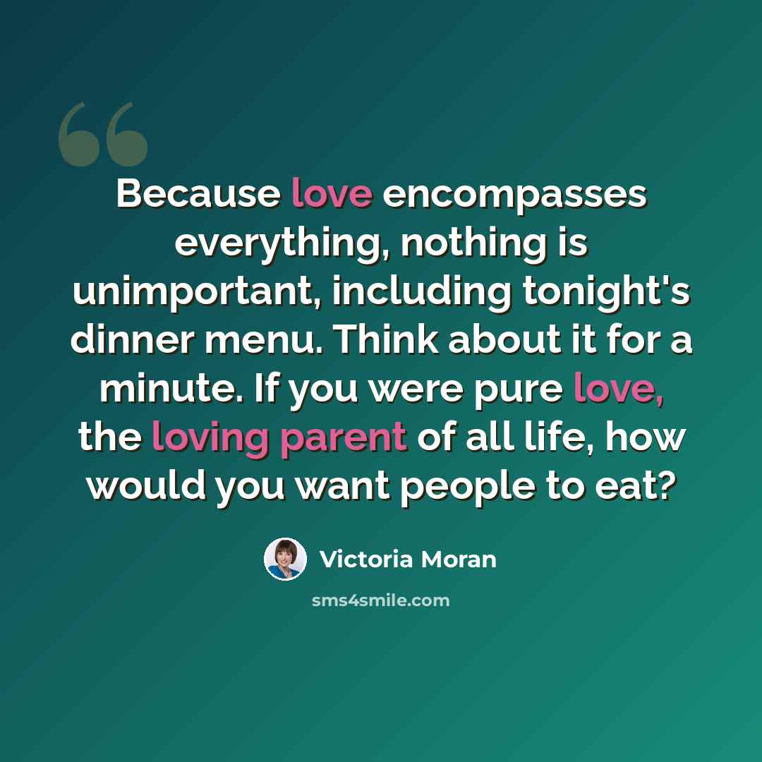 “Because love encompasses everything, nothing is unimportant, including tonight's dinner menu. Think about it for a minute. If you were pure love, the loving parent of all life, how would you want people to eat?” quote by Victoria Moran