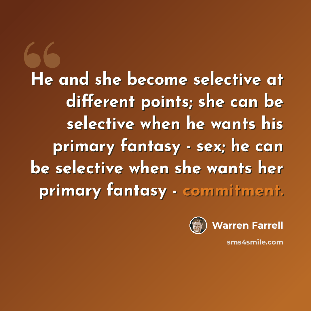 “He and she become selective at different points; she can be selective when he wants his primary fantasy - sex; he can be selective when she wants her primary fantasy - commitment.” quote by Warren Farrell