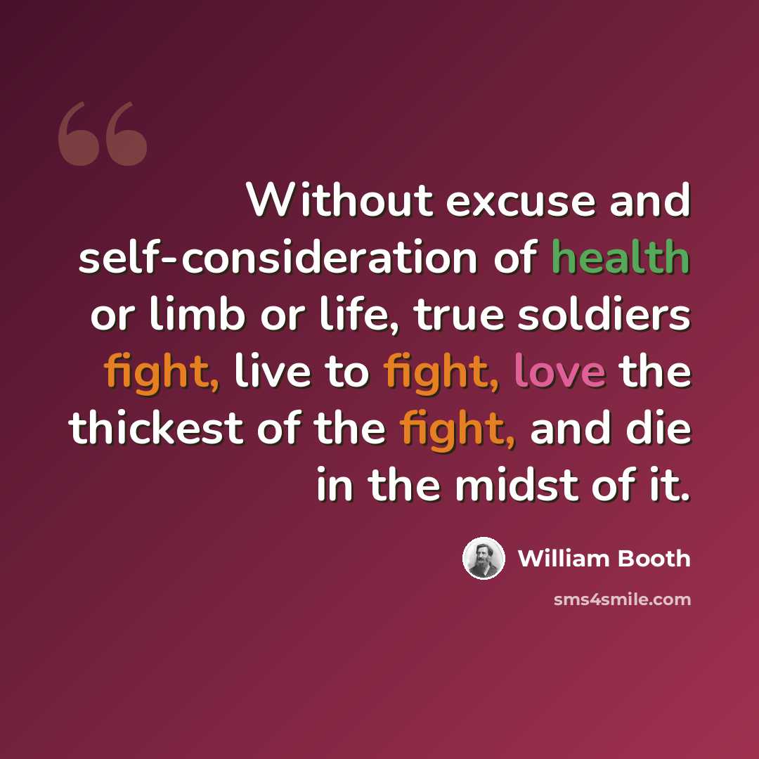 “Without excuse and self-consideration of health or limb or life, true soldiers fight, live to fight, love the thickest of the fight, and die in the midst of it.” quote by William Booth