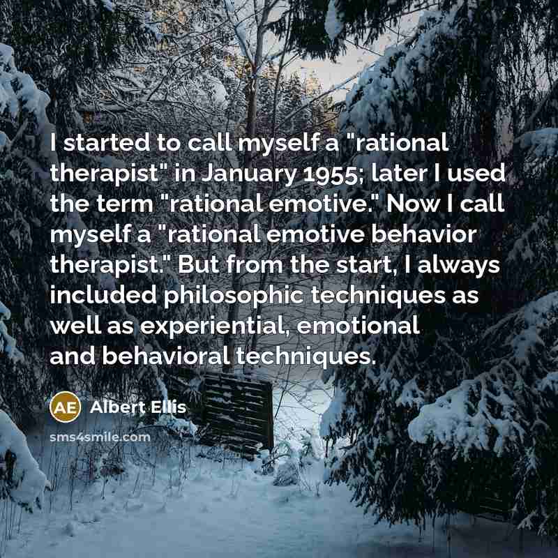 “I started to call myself a "rational therapist" in January 1955; later I used the term "rational emotive." Now I call myself a "rational emotive behavior therapist." But from the start, I always included philosophic techniques as well as experiential, emotional and behavioral techniques.” quote by Albert Ellis