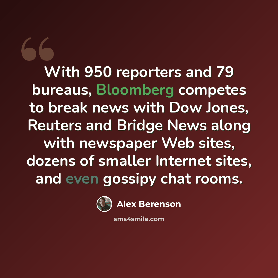 “With 950 reporters and 79 bureaus, Bloomberg competes to break news with Dow Jones, Reuters and Bridge News along with newspaper Web sites, dozens of smaller Internet sites, and even gossipy chat rooms.” quote by Alex Berenson