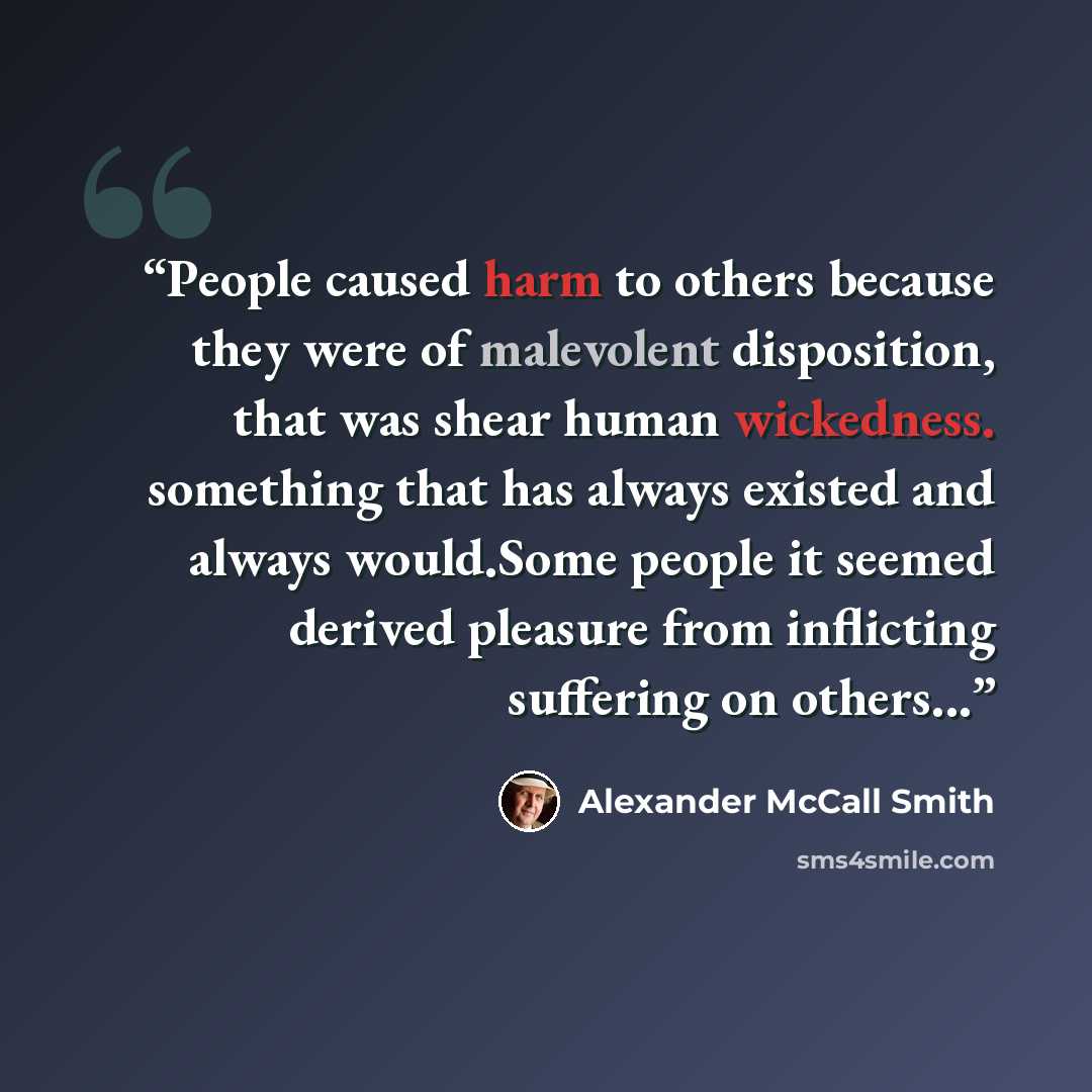 “People caused harm to others because they were of malevolent disposition, that was shear human wickedness. something that has always existed and always would.Some people it seemed derived pleasure from inflicting suffering on others...” quote by Alexander McCall Smith