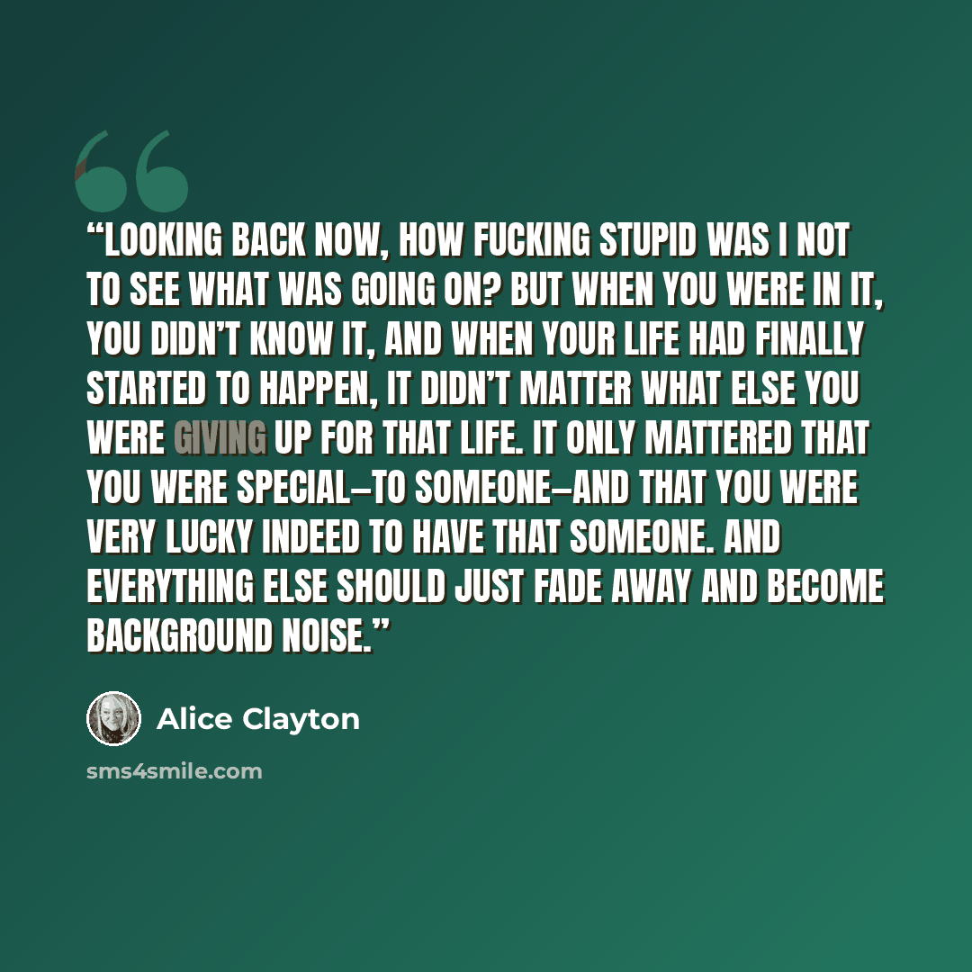 “Looking back now, how fucking stupid was I not to see what was going on? But when you were in it, you didn’t know it, and when your life had finally started to happen, it didn’t matter what else you were giving up for that life. It only mattered that you were special—to someone—and that you were…” quote by Alice Clayton