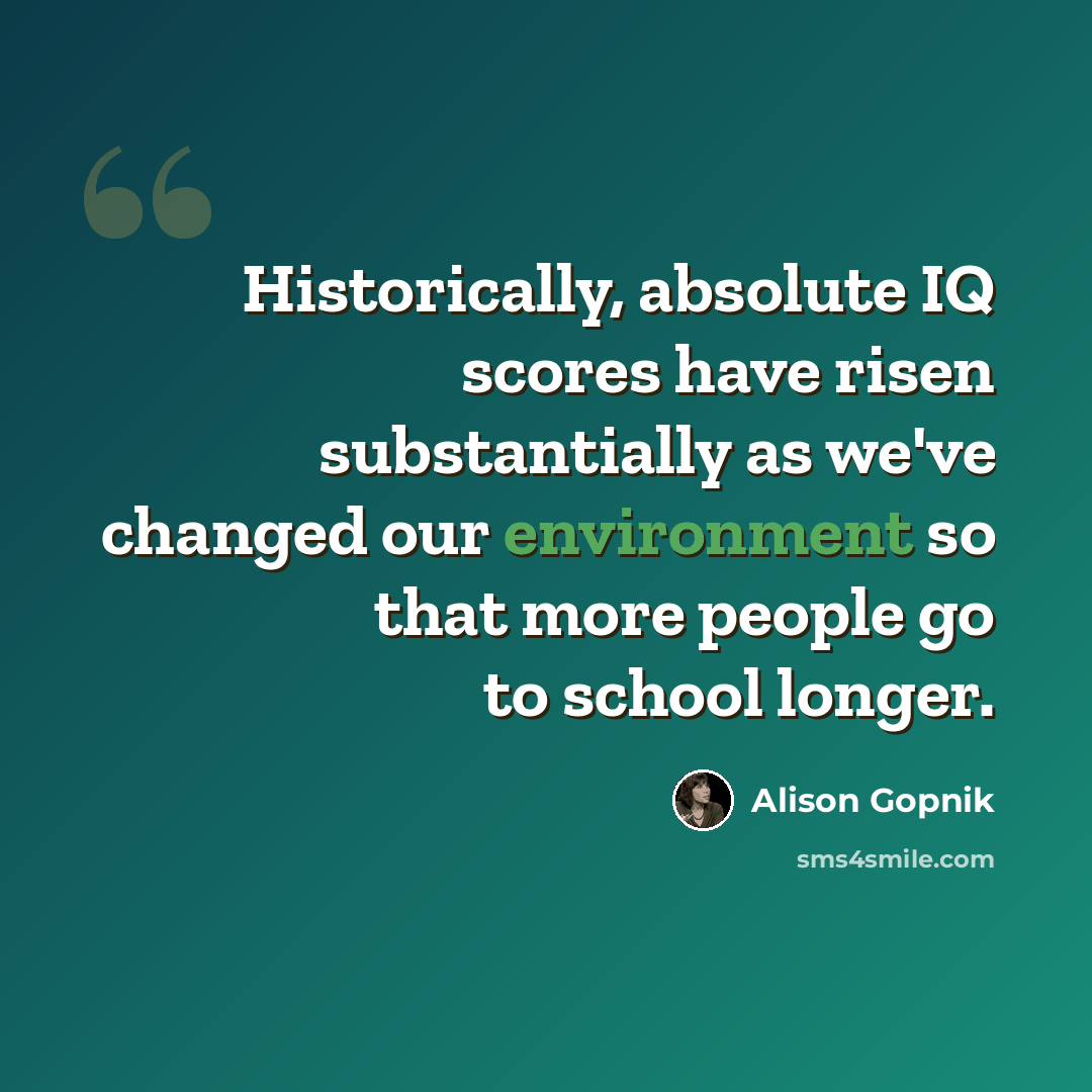 “Historically, absolute IQ scores have risen substantially as we've changed our environment so that more people go to school longer.” quote by Alison Gopnik