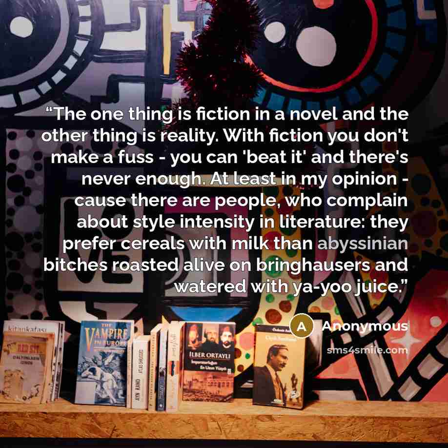 “The one thing is fiction in a novel and the other thing is reality. With fiction you don't make a fuss - you can 'beat it' and there's never enough. At least in my opinion - cause there are people, who complain about style intensity in literature: they prefer cereals with milk than abyssinian…” quote by Anonymous