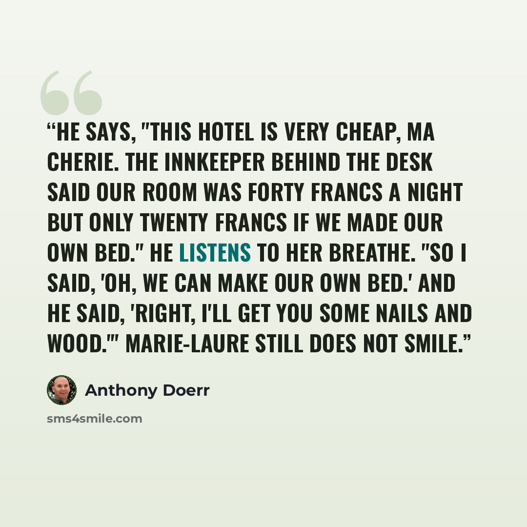 “He says, "This hotel is very cheap, ma cherie. The innkeeper behind the desk said our room was forty francs a night but only twenty francs if we made our own bed." He listens to her breathe. "So I said, 'Oh, we can make our own bed.' And he said, 'Right, I'll get you some nails and wood.'"…” quote by Anthony Doerr