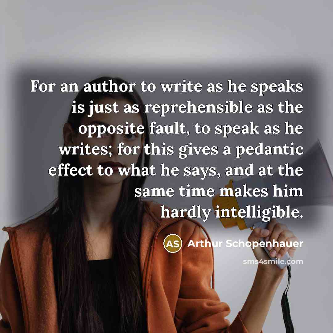 “For an author to write as he speaks is just as reprehensible as the opposite fault, to speak as he writes; for this gives a pedantic effect to what he says, and at the same time makes him hardly intelligible.” quote by Arthur Schopenhauer
