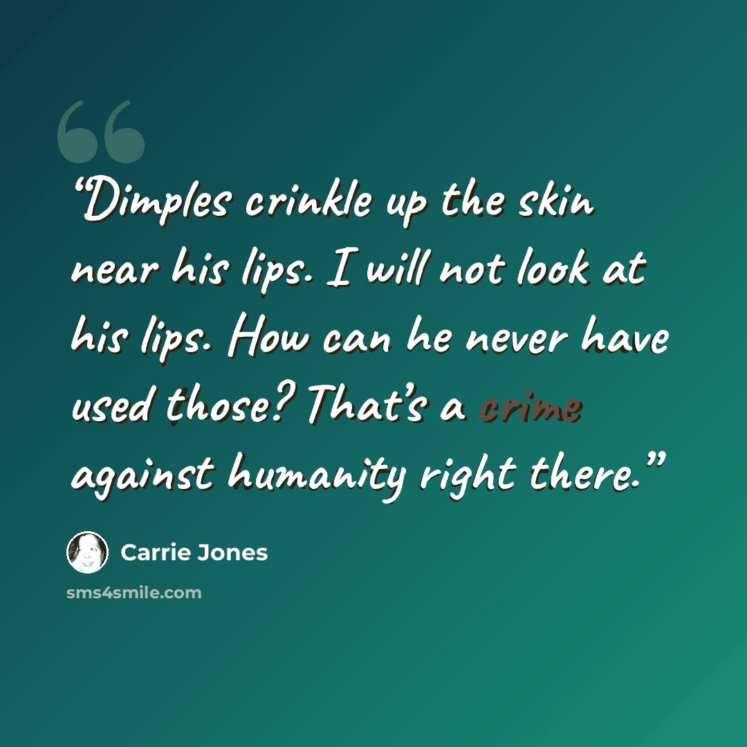 “Dimples crinkle up the skin near his lips. I will not look at his lips. How can he never have used those? That’s a crime against humanity right there.” quote by Carrie Jones