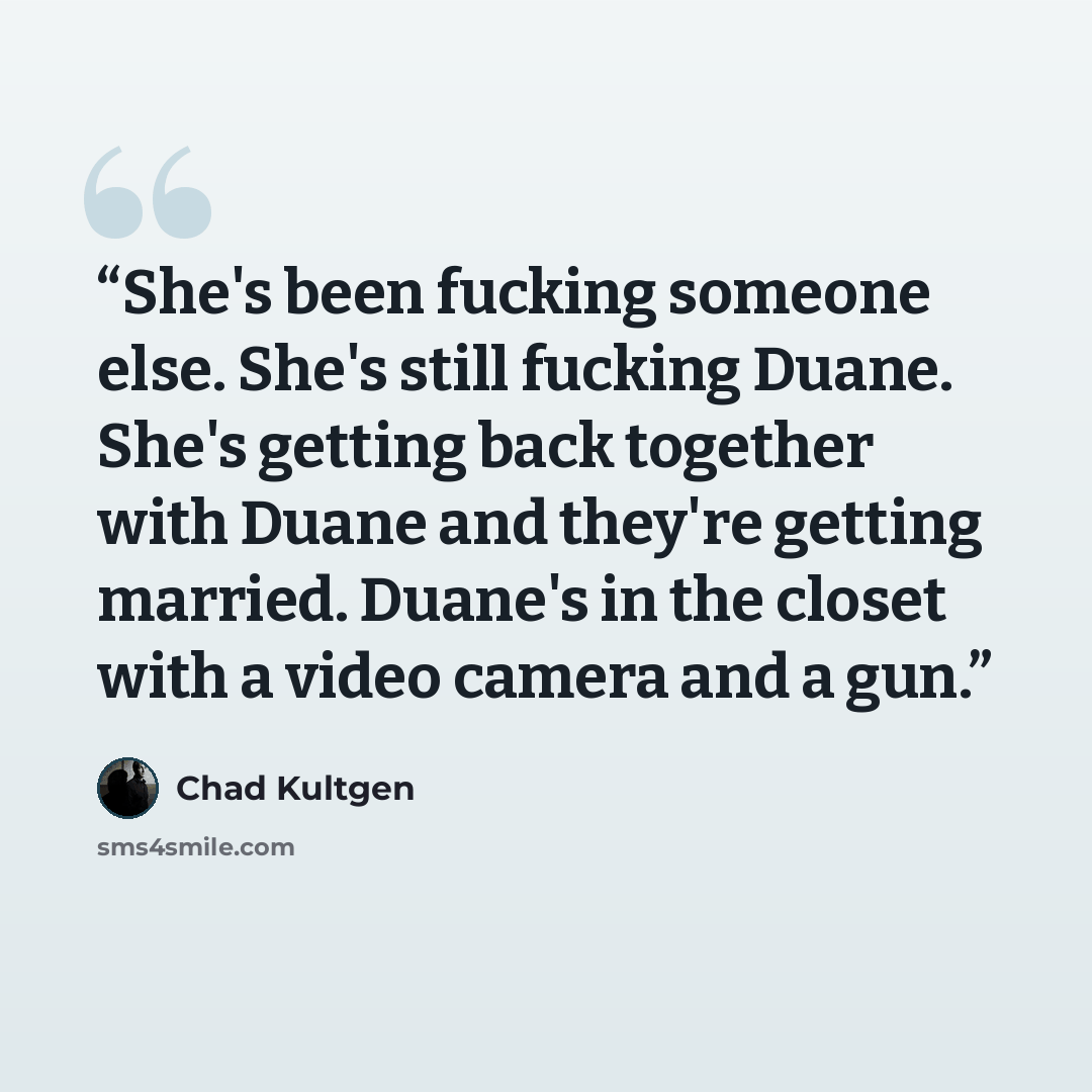 “She's been fucking someone else. She's still fucking Duane. She's getting back together with Duane and they're getting married. Duane's in the closet with a video camera and a gun.” quote by Chad Kultgen