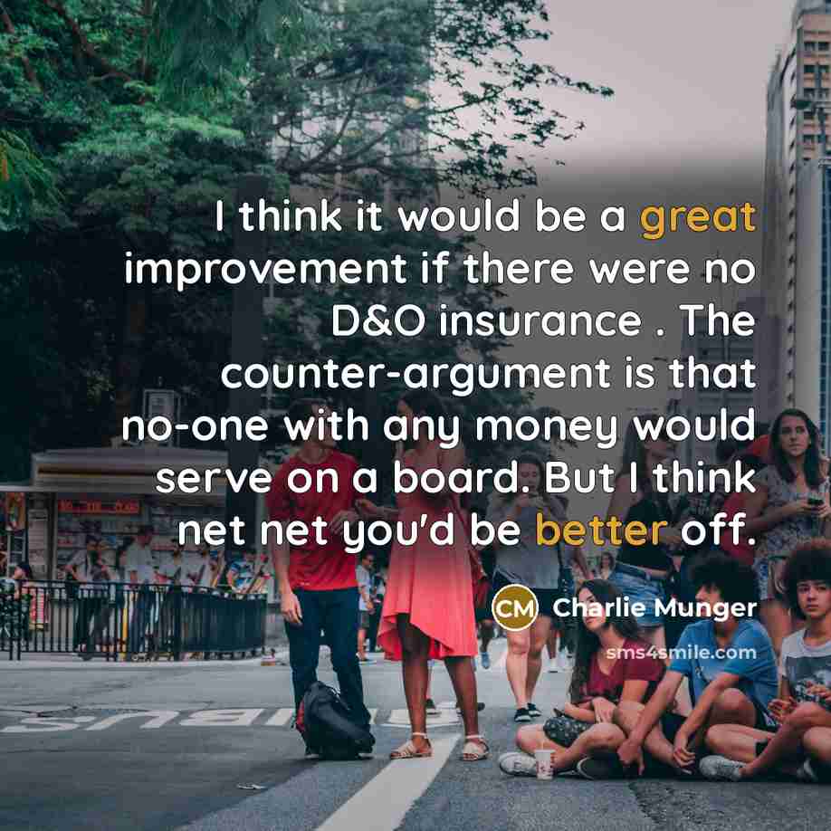 “I think it would be a great improvement if there were no D&O insurance . The counter-argument is that no-one with any money would serve on a board. But I think net net you'd be better off.” quote by Charlie Munger