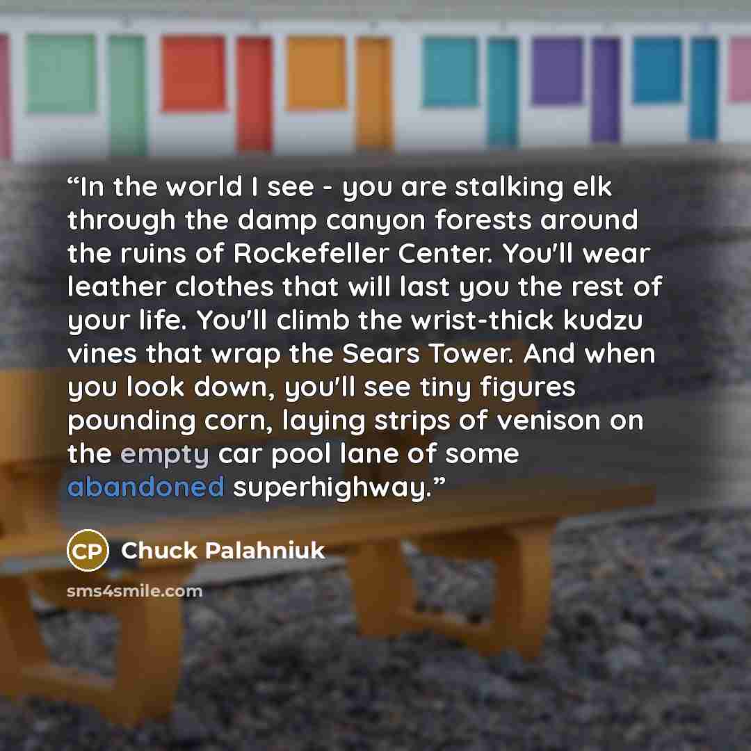 “In the world I see - you are stalking elk through the damp canyon forests around the ruins of Rockefeller Center. You'll wear leather clothes that will last you the rest of your life. You'll climb the wrist-thick kudzu vines that wrap the Sears Tower. And when you look down, you'll see tiny…” quote by Chuck Palahniuk