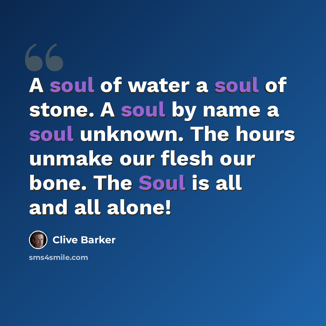 “A soul of water a soul of stone. A soul by name a soul unknown. The hours unmake our flesh our bone. The Soul is all and all alone!” quote by Clive Barker
