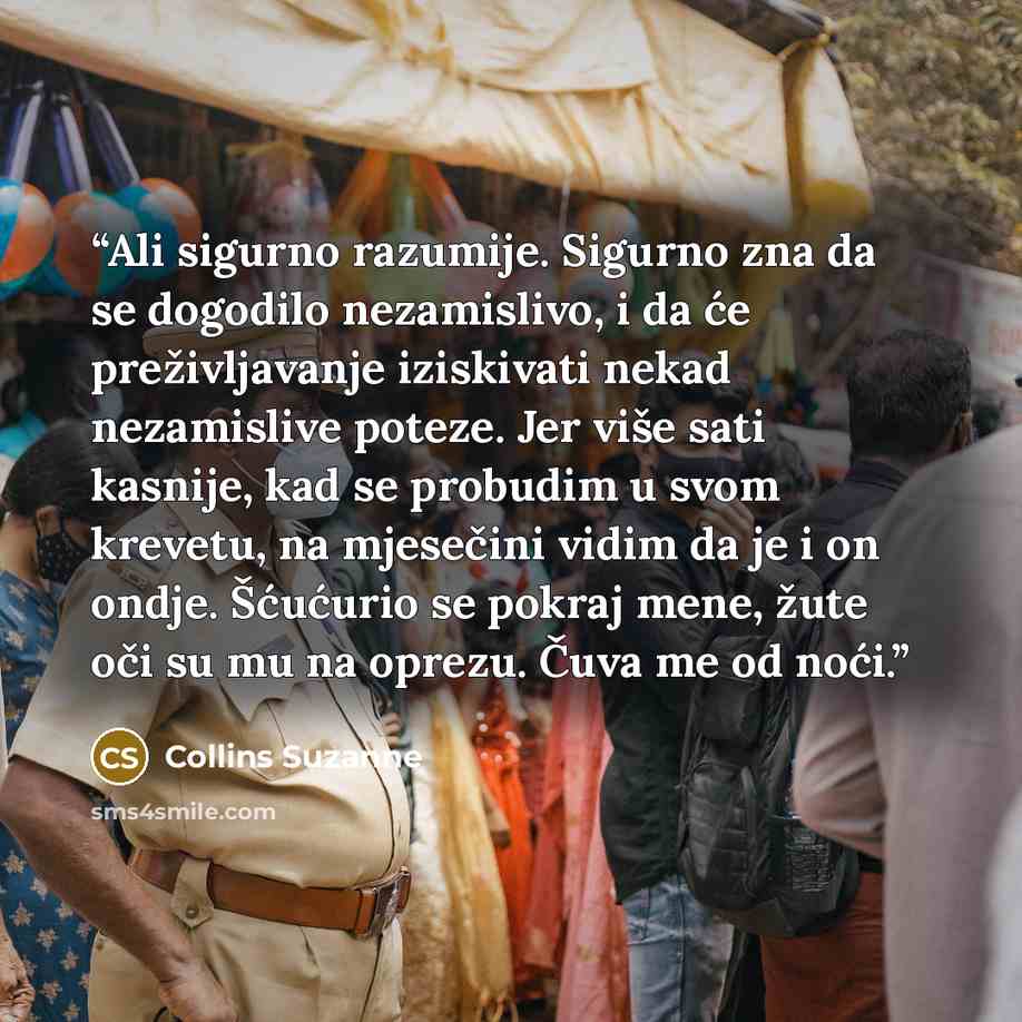 “Ali sigurno razumije. Sigurno zna da se dogodilo nezamislivo, i da će preživljavanje iziskivati nekad nezamislive poteze. Jer više sati kasnije, kad se probudim u svom krevetu, na mjesečini vidim da je i on ondje. Šćućurio se pokraj mene, žute oči su mu na oprezu. Čuva me od noći.” quote by Collins Suzanne