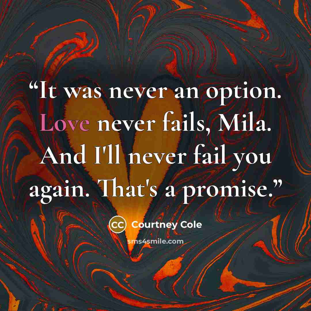 “It was never an option. Love never fails, Mila. And I'll never fail you again. That's a promise.” quote by Courtney Cole