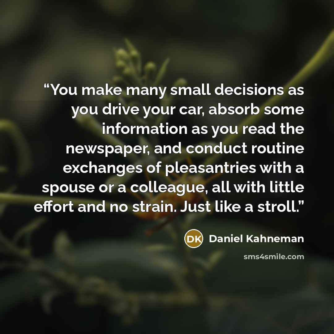 “You make many small decisions as you drive your car, absorb some information as you read the newspaper, and conduct routine exchanges of pleasantries with a spouse or a colleague, all with little effort and no strain. Just like a stroll.” quote by Daniel Kahneman