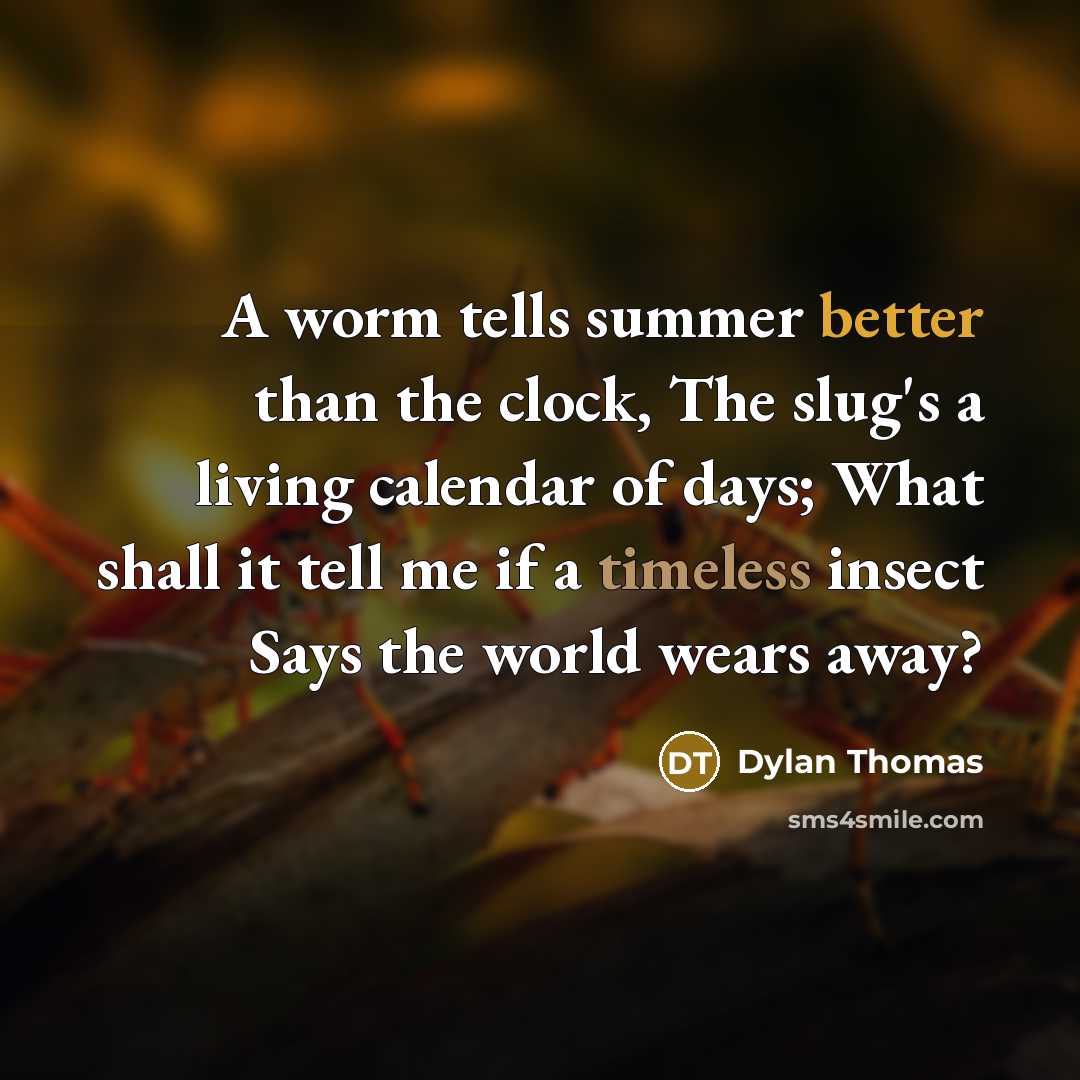 “A worm tells summer better than the clock, The slug's a living calendar of days; What shall it tell me if a timeless insect Says the world wears away?” quote by Dylan Thomas