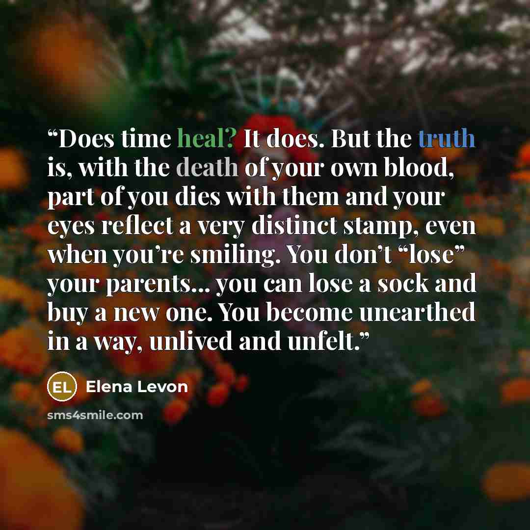 “Does time heal? It does. But the truth is, with the death of your own blood, part of you dies with them and your eyes reflect a very distinct stamp, even when you’re smiling. You don’t “lose” your parents... you can lose a sock and buy a new one. You become unearthed in a way, unlived and unfelt.” quote by Elena Levon