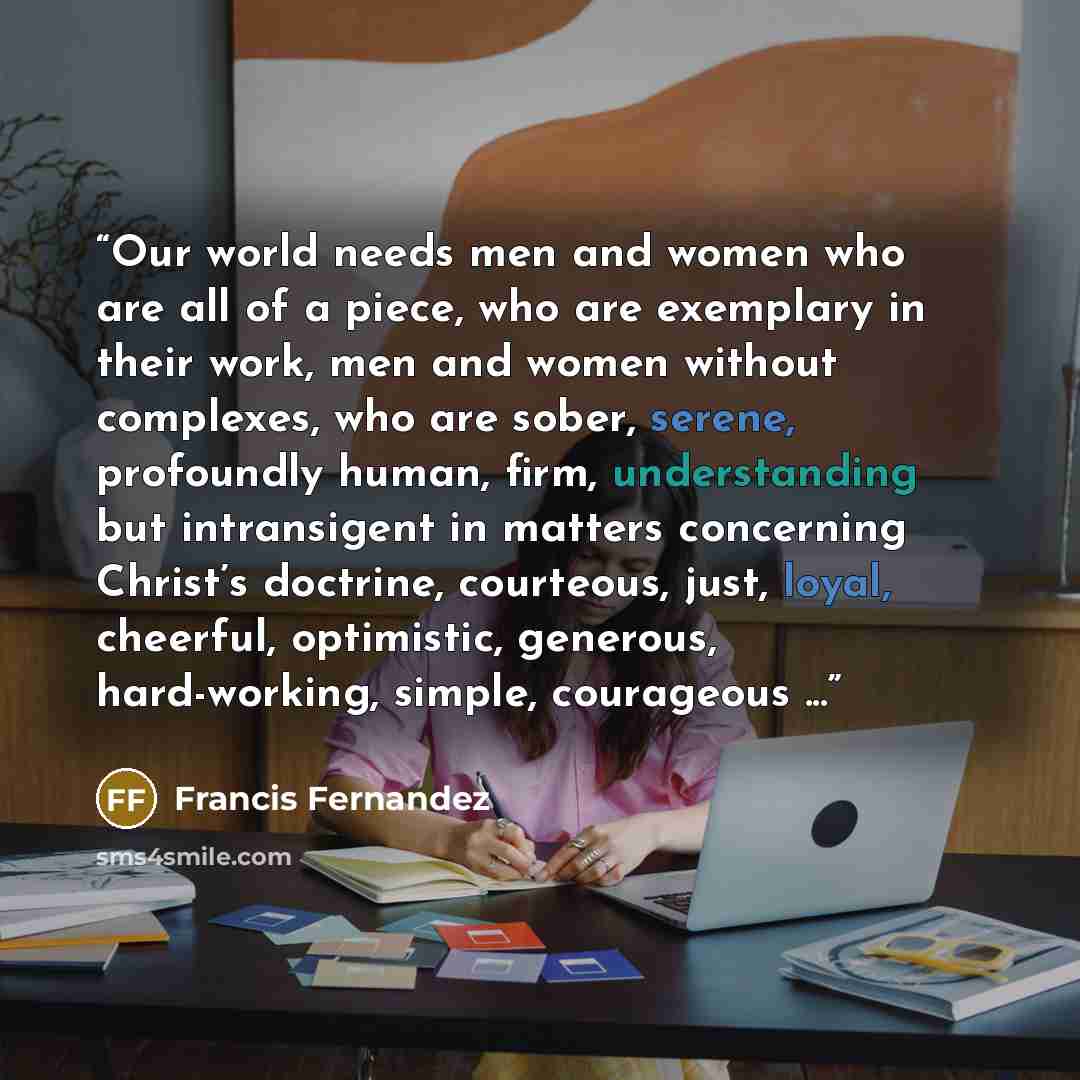 “Our world needs men and women who are all of a piece, who are exemplary in their work, men and women without complexes, who are sober, serene, profoundly human, firm, understanding but intransigent in matters concerning Christ’s doctrine, courteous, just, loyal, cheerful, optimistic, generous…” quote by Francis Fernandez