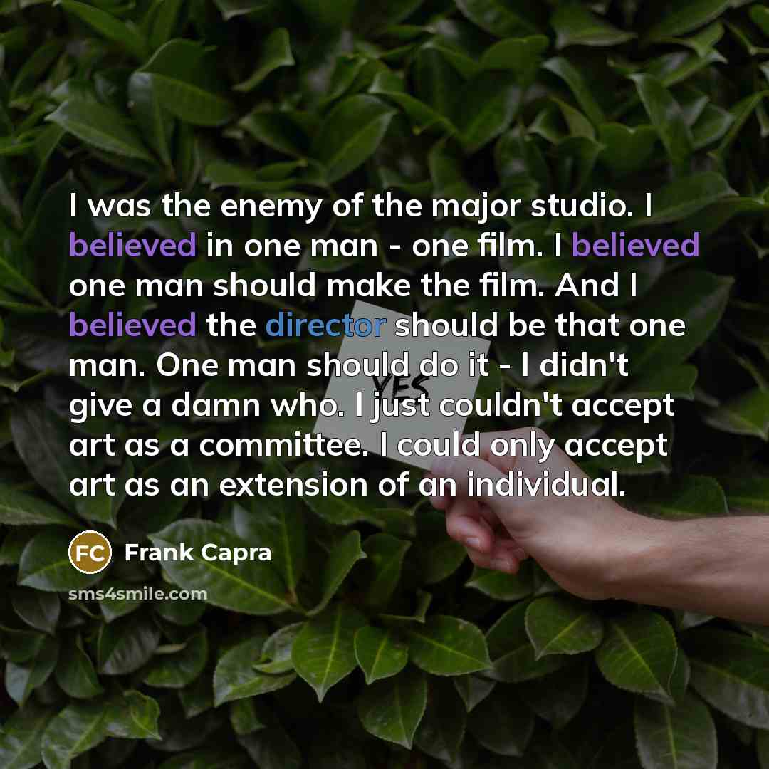 “I was the enemy of the major studio. I believed in one man - one film. I believed one man should make the film. And I believed the director should be that one man. One man should do it - I didn't give a damn who. I just couldn't accept art as a committee. I could only accept art as an extension of…” quote by Frank Capra