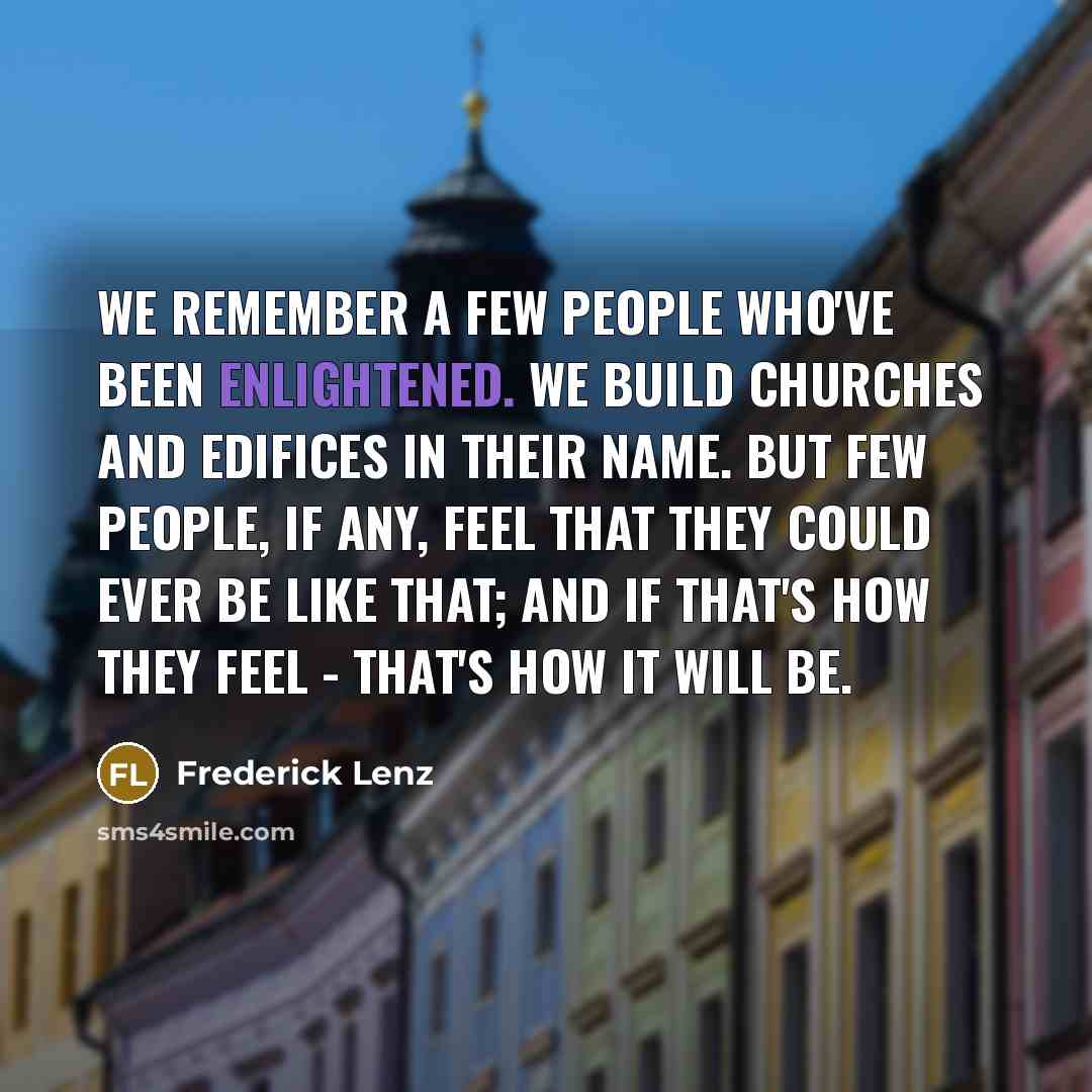 “We remember a few people who've been enlightened. We build churches and edifices in their name. But few people, if any, feel that they could ever be like that; and if that's how they feel - that's how it will be.” quote by Frederick Lenz