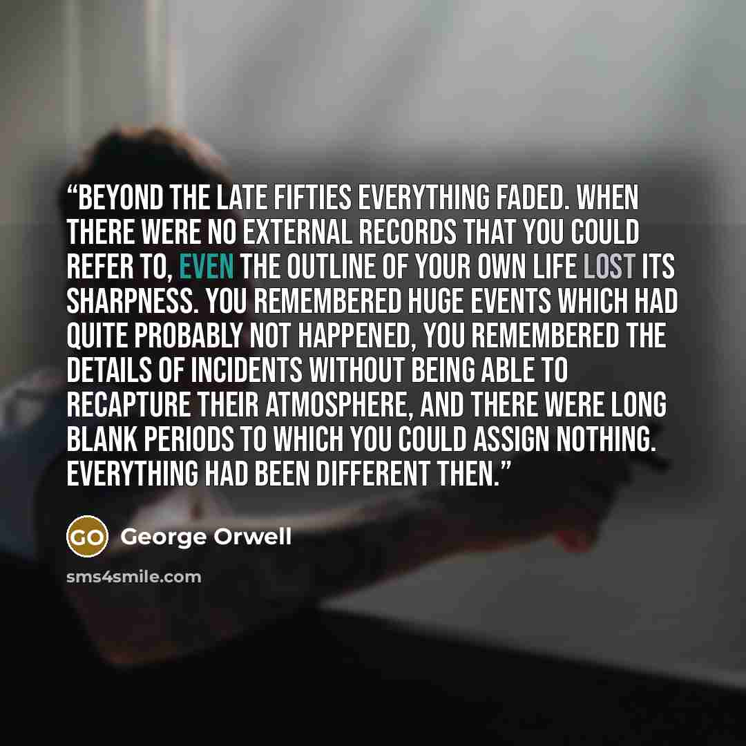 “Beyond the late Fifties everything faded. When there were no external records that you could refer to, even the outline of your own life lost its sharpness. You remembered huge events which had quite probably not happened, you remembered the details of incidents without being able to recapture…” quote by George Orwell