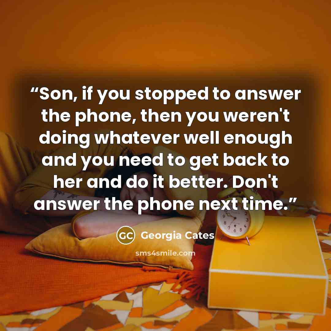 “Son, if you stopped to answer the phone, then you weren't doing whatever well enough and you need to get back to her and do it better. Don't answer the phone next time.” quote by Georgia Cates