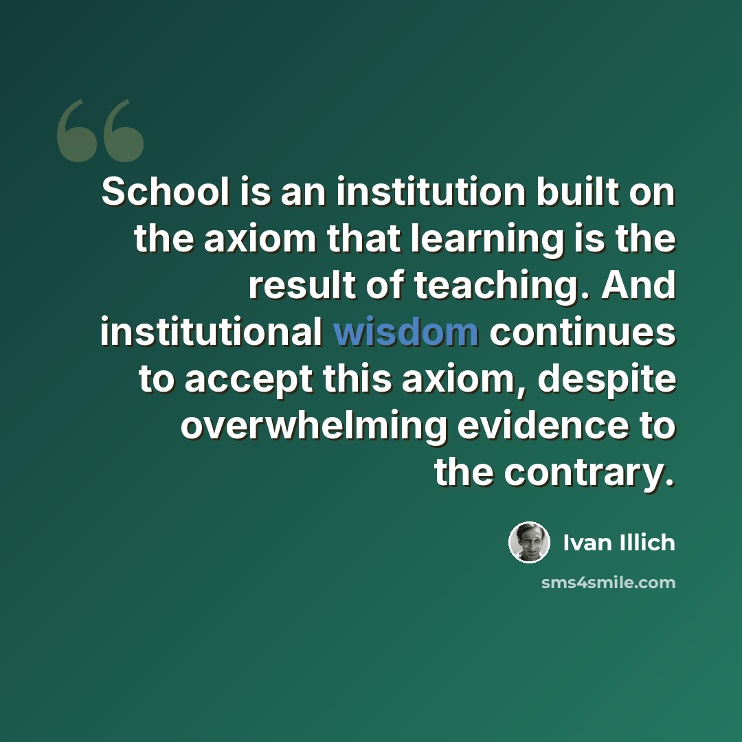 “School is an institution built on the axiom that learning is the result of teaching. And institutional wisdom continues to accept this axiom, despite overwhelming evidence to the contrary.” quote by Ivan Illich