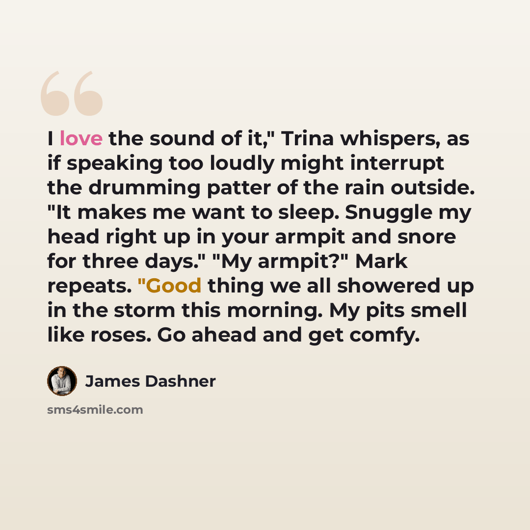 “I love the sound of it," Trina whispers, as if speaking too loudly might interrupt the drumming patter of the rain outside. "It makes me want to sleep. Snuggle my head right up in your armpit and snore for three days." "My armpit?" Mark repeats. "Good thing we all showered up in the storm this…” quote by James Dashner