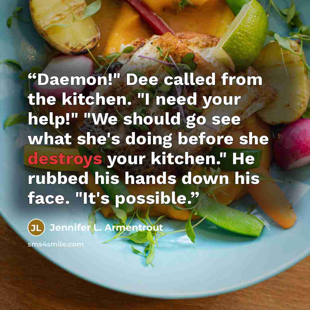 “Daemon!" Dee called from the kitchen. "I need your help!" "We should go see what she's doing before she destroys your kitchen." He rubbed his hands down his face. "It's possible.” quote by Jennifer L. Armentrout