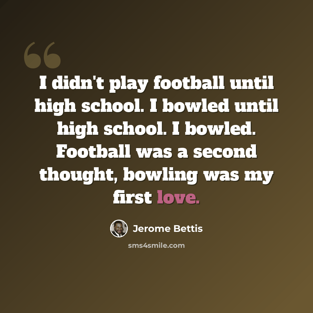 “I didn't play football until high school. I bowled until high school. I bowled. Football was a second thought, bowling was my first love.” quote by Jerome Bettis