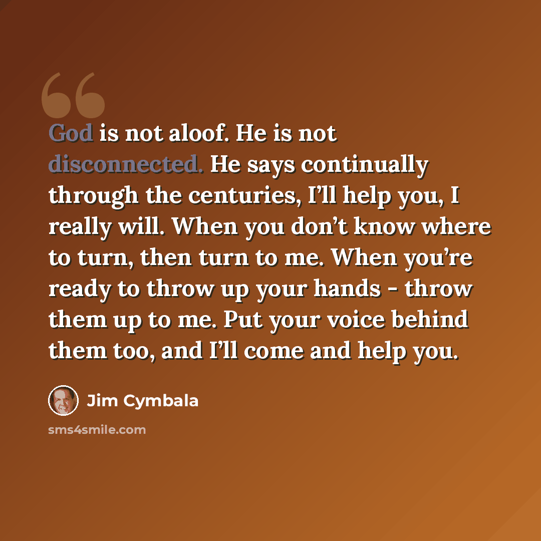 “God is not aloof. He is not disconnected. He says continually through the centuries, I’ll help you, I really will. When you don’t know where to turn, then turn to me. When you’re ready to throw up your hands - throw them up to me. Put your voice behind them too, and I’ll come and help you.” quote by Jim Cymbala