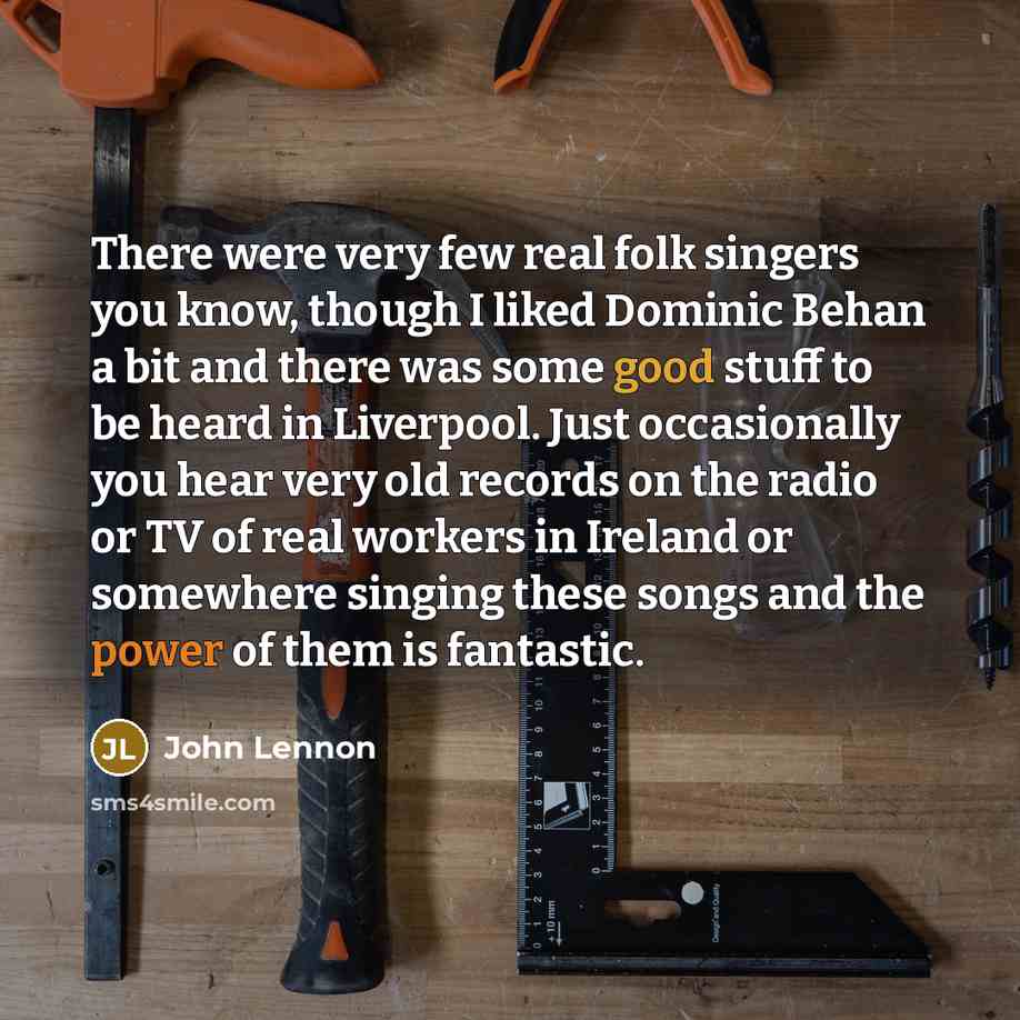 “There were very few real folk singers you know, though I liked Dominic Behan a bit and there was some good stuff to be heard in Liverpool. Just occasionally you hear very old records on the radio or TV of real workers in Ireland or somewhere singing these songs and the power of them is fantastic.” quote by John Lennon