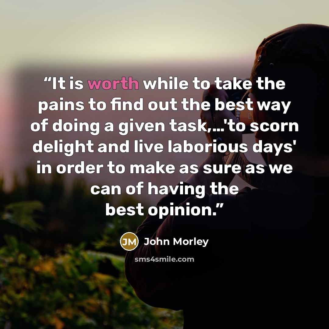 “It is worth while to take the pains to find out the best way of doing a given task,…'to scorn delight and live laborious days' in order to make as sure as we can of having the best opinion.” quote by John Morley
