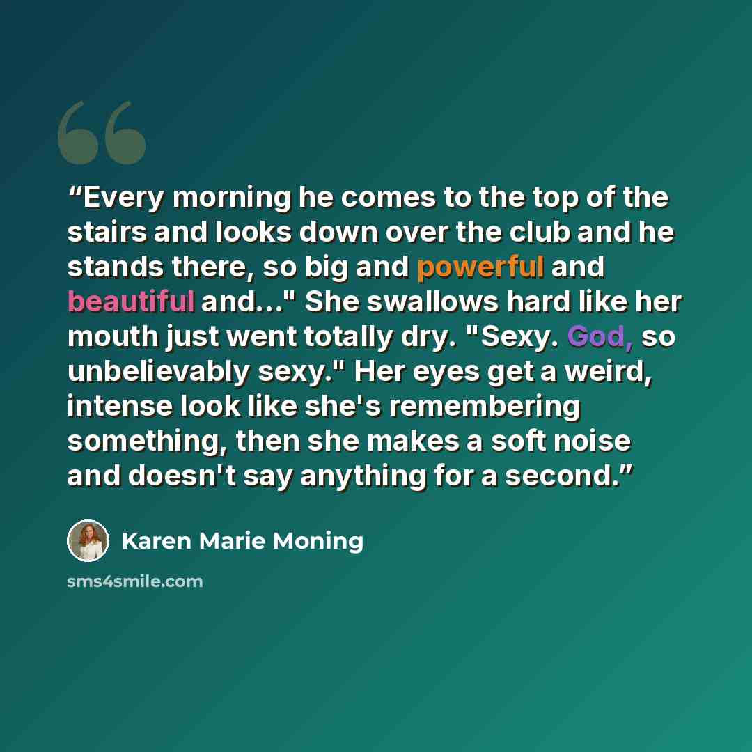 “Every morning he comes to the top of the stairs and looks down over the club and he stands there, so big and powerful and beautiful and..." She swallows hard like her mouth just went totally dry. "Sexy. God, so unbelievably sexy." Her eyes get a weird, intense look like she's remembering…” quote by Karen Marie Moning