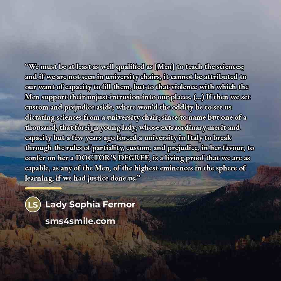 “We must be at least as well qualified as [Men] to teach the sciences; and if we are not seen in university chairs, it cannot be attributed to our want of capacity to fill them, but to that violence with which the Men support their unjust intrusion into our places. (...) If then we set custom and…” quote by Lady Sophia Fermor