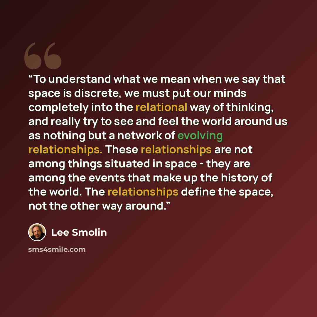 “To understand what we mean when we say that space is discrete, we must put our minds completely into the relational way of thinking, and really try to see and feel the world around us as nothing but a network of evolving relationships. These relationships are not among things situated in space…” quote by Lee Smolin