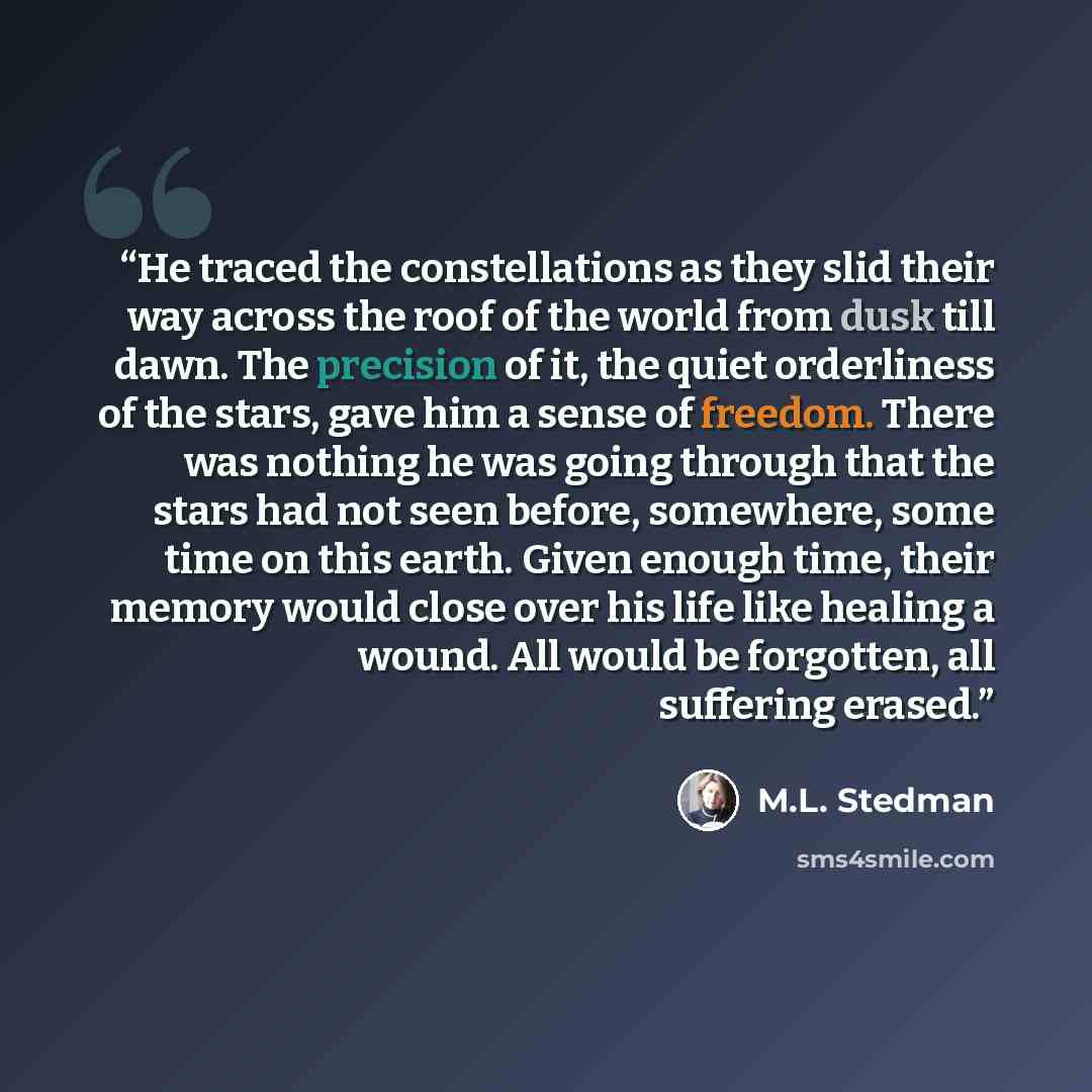 “He traced the constellations as they slid their way across the roof of the world from dusk till dawn. The precision of it, the quiet orderliness of the stars, gave him a sense of freedom. There was nothing he was going through that the stars had not seen before, somewhere, some time on this earth…” quote by M.L. Stedman