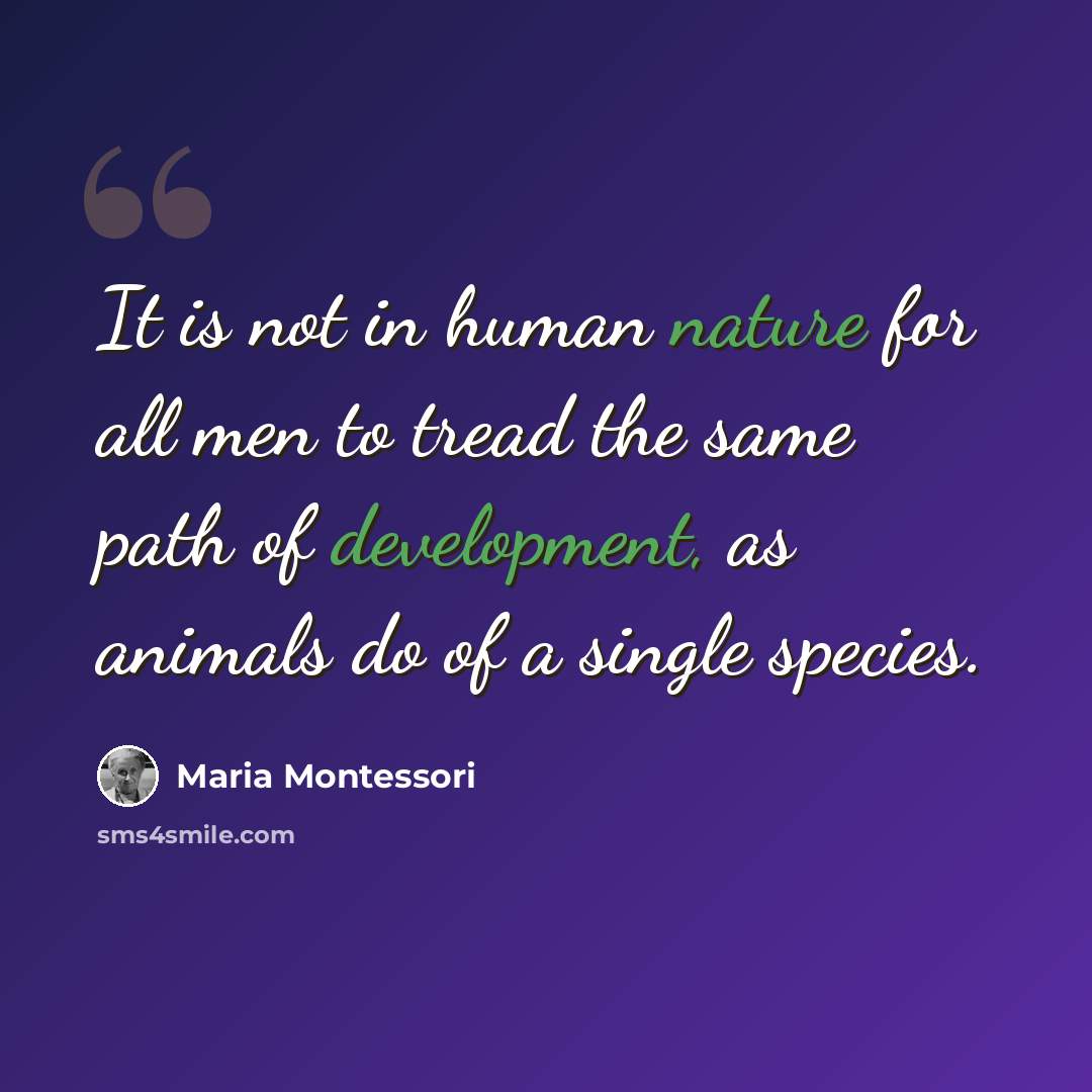 “It is not in human nature for all men to tread the same path of development, as animals do of a single species.” quote by Maria Montessori