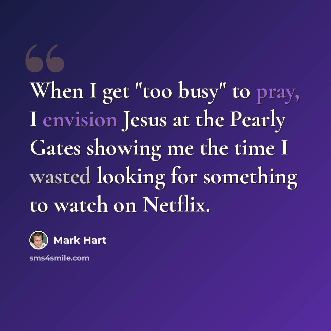 “When I get "too busy" to pray, I envision Jesus at the Pearly Gates showing me the time I wasted looking for something to watch on Netflix.” quote by Mark Hart