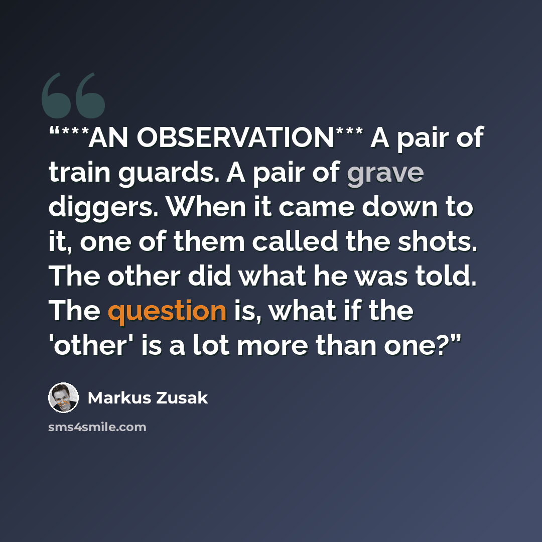 “***AN OBSERVATION*** A pair of train guards. A pair of grave diggers. When it came down to it, one of them called the shots. The other did what he was told. The question is, what if the 'other' is a lot more than one?” quote by Markus Zusak