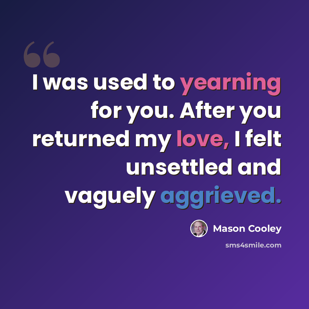 “I was used to yearning for you. After you returned my love, I felt unsettled and vaguely aggrieved.” quote by Mason Cooley
