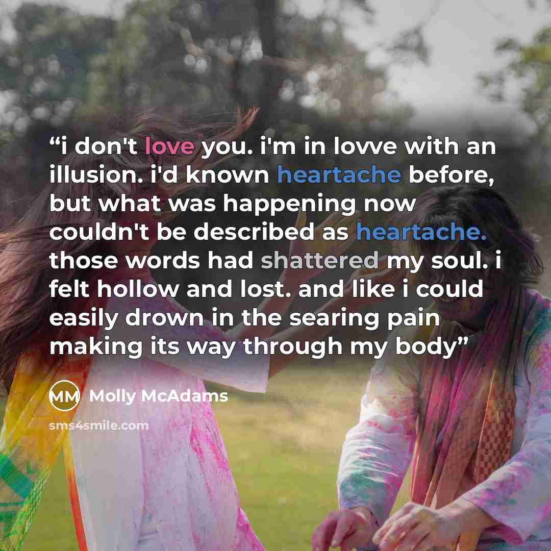“i don't love you. i'm in lovve with an illusion. i'd known heartache before, but what was happening now couldn't be described as heartache. those words had shattered my soul. i felt hollow and lost. and like i could easily drown in the searing pain making its way through my body” quote by Molly McAdams