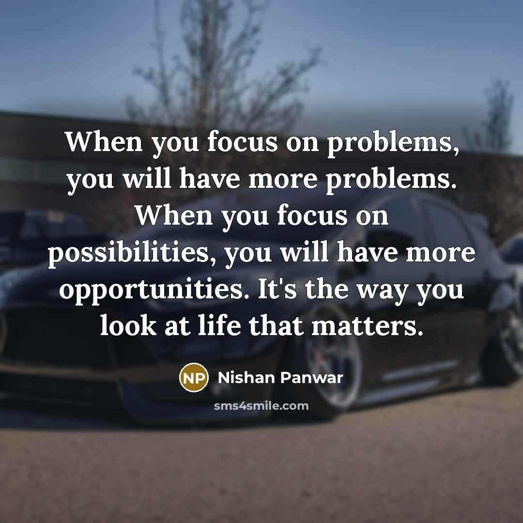 “When you focus on problems, you will have more problems. When you focus on possibilities, you will have more opportunities. It's the way you look at life that matters.” quote by Nishan Panwar