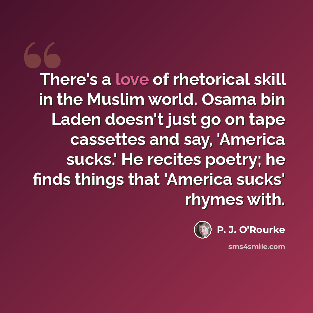 “There's a love of rhetorical skill in the Muslim world. Osama bin Laden doesn't just go on tape cassettes and say, 'America sucks.' He recites poetry; he finds things that 'America sucks' rhymes with.” quote by P. J. O'Rourke