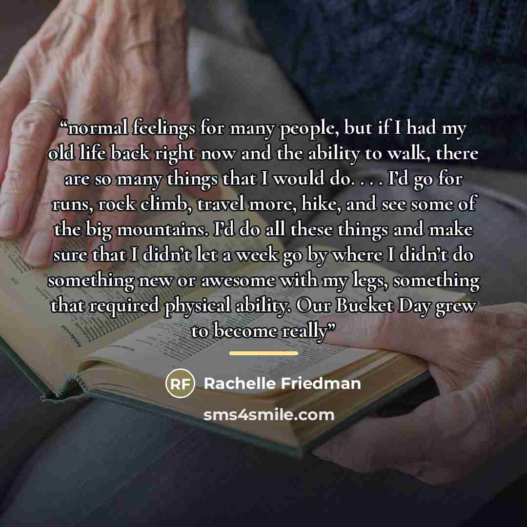 “normal feelings for many people, but if I had my old life back right now and the ability to walk, there are so many things that I would do. . . . I’d go for runs, rock climb, travel more, hike, and see some of the big mountains. I’d do all these things and make sure that I didn’t let a week go by…” quote by Rachelle Friedman