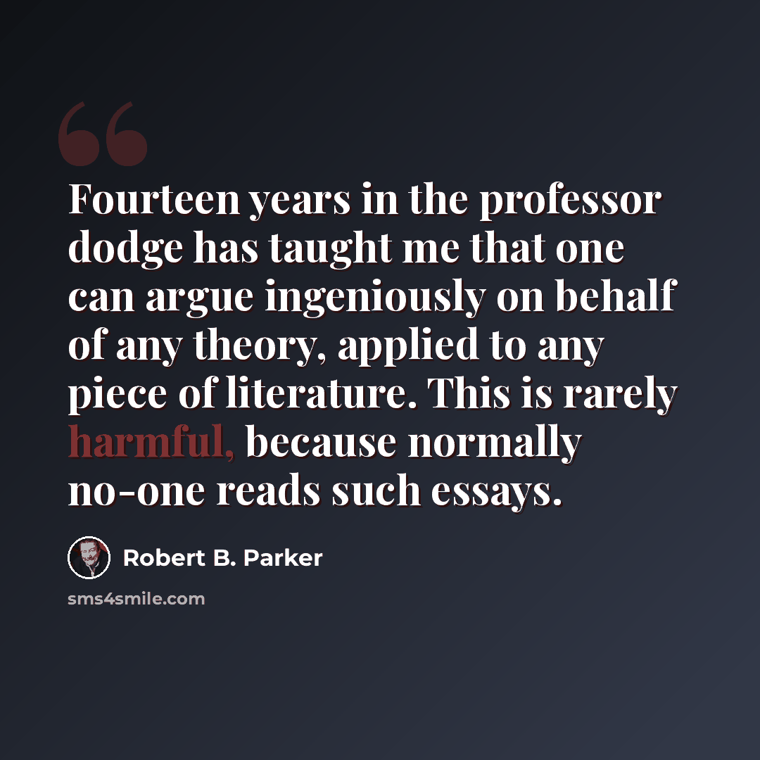 “Fourteen years in the professor dodge has taught me that one can argue ingeniously on behalf of any theory, applied to any piece of literature. This is rarely harmful, because normally no-one reads such essays.” quote by Robert B. Parker