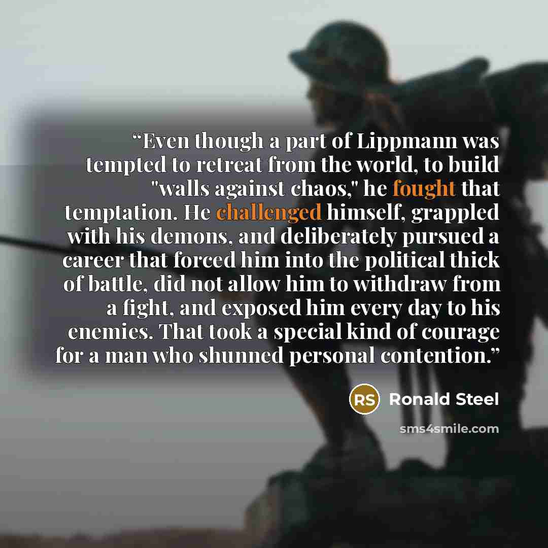 “Even though a part of Lippmann was tempted to retreat from the world, to build "walls against chaos," he fought that temptation. He challenged himself, grappled with his demons, and deliberately pursued a career that forced him into the political thick of battle, did not allow him to withdraw from…” quote by Ronald Steel