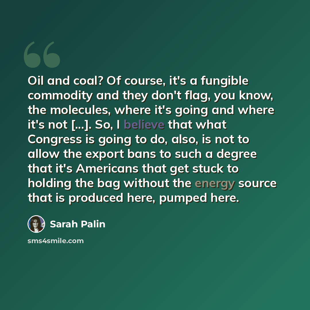 “Oil and coal? Of course, it's a fungible commodity and they don't flag, you know, the molecules, where it's going and where it's not [...]. So, I believe that what Congress is going to do, also, is not to allow the export bans to such a degree that it's Americans that get stuck to holding the bag…” quote by Sarah Palin